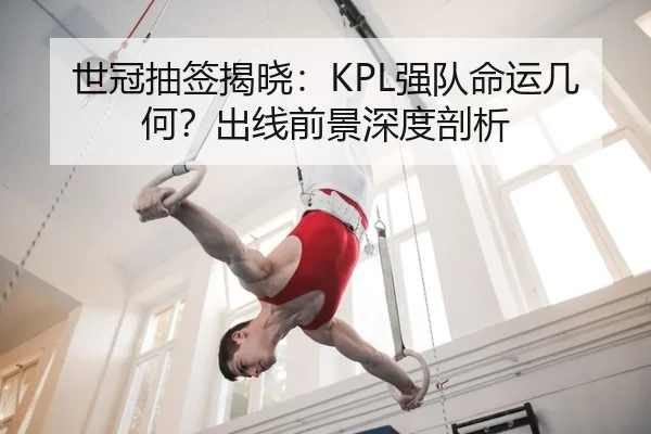 世冠抽签揭晓：KPL强队命运几何？出线前景深度剖析