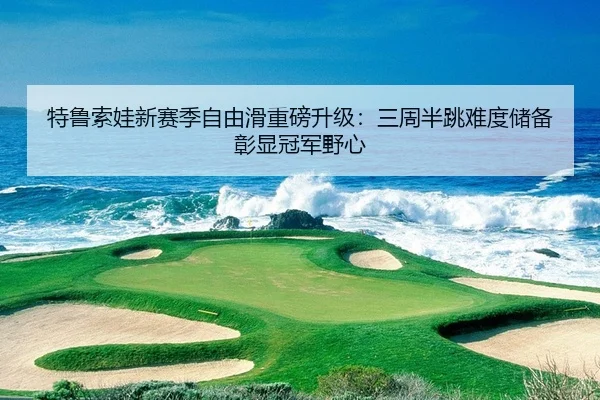 特鲁索娃新赛季自由滑重磅升级：三周半跳难度储备彰显冠军野心